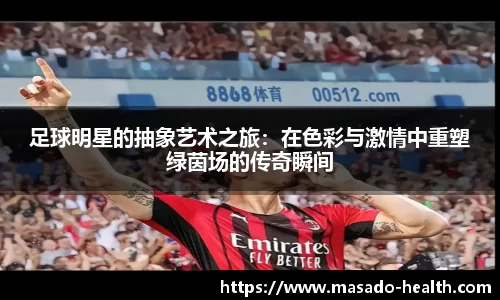 足球明星的抽象艺术之旅：在色彩与激情中重塑绿茵场的传奇瞬间